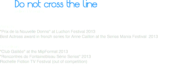 Do not cross the line
police TV series Awards:
"Prix de la Nouvelle Donne" at Luchon Festival 2013
Best Actress award in french series for Anne Caillon at the Series Mania Festival 2013 Selections:
"Club Galilée" at the MipFormat 2013
"Rencontres de Fontainebleau Série Series" 2013
Rochelle Fiction TV Festival (out of competition) 